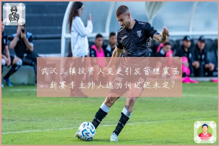 武汉三镇投资人变更引发管理震荡，新赛季主帅人选为何迟迟未定？