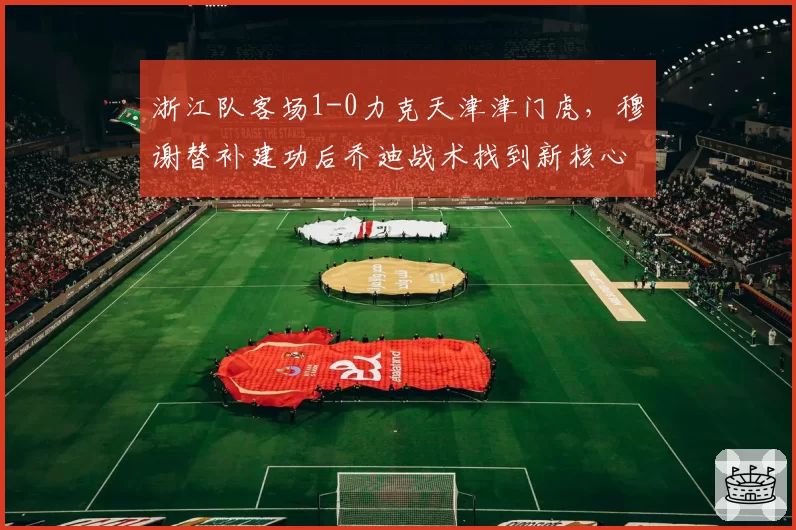 浙江队客场1-0力克天津津门虎,穆谢替补建功后乔迪战术找到新核心?