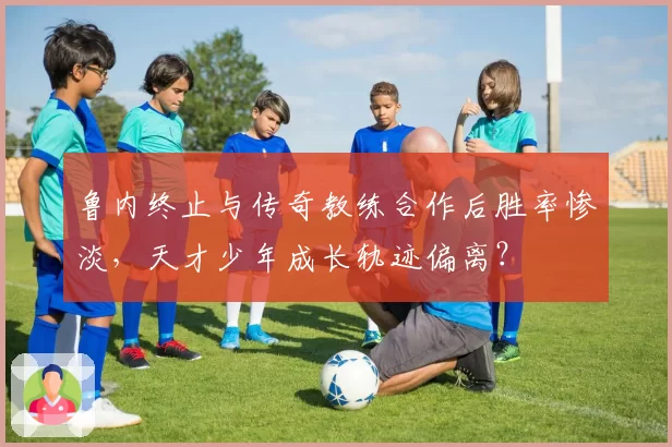 鲁内终止与传奇教练合作后胜率惨淡,天才少年成长轨迹偏离?