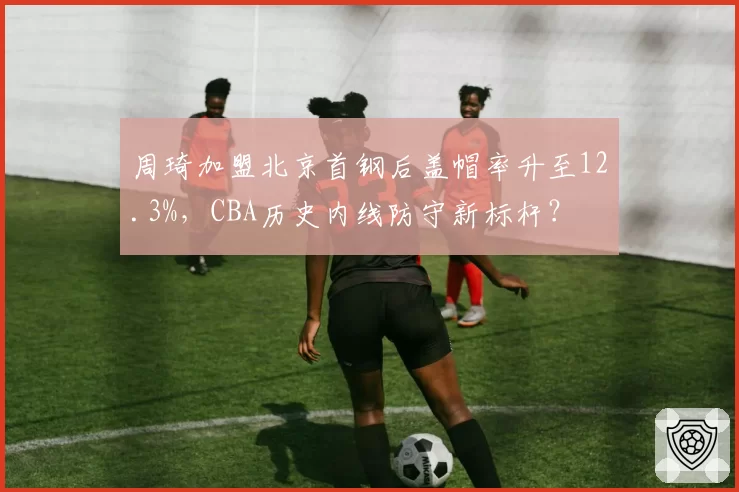 周琦加盟北京首钢后盖帽率升至12.3%,CBA历史内线防守新标杆?