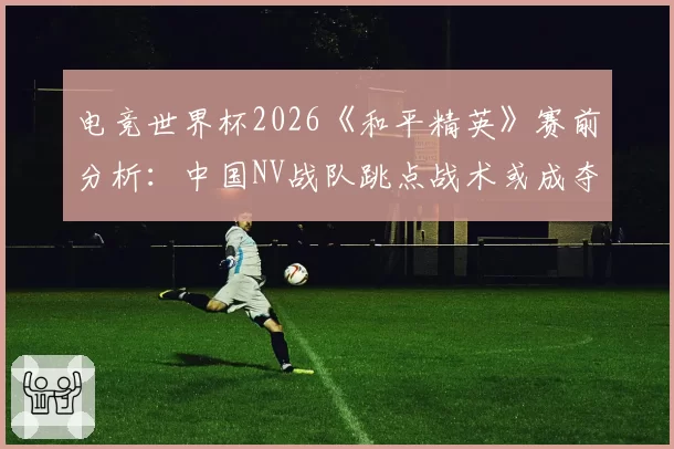 电竞世界杯2026《和平精英》赛前分析:中国NV战队跳点战术或成夺冠密码