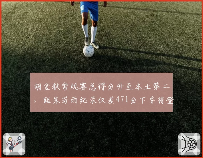 胡金秋常规赛总得分升至本土第二，距朱芳雨纪录仅差471分下季将登顶__br_