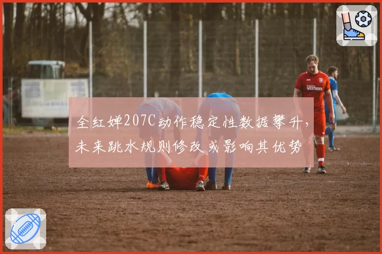 全红婵207C动作稳定性数据攀升,未来跳水规则修改或影响其优势