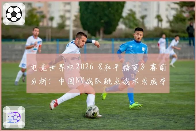 电竞世界杯2026《和平精英》赛前分析:中国NV战队跳点战术或成夺冠密码