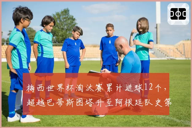 梅西世界杯淘汰赛累计进球12个，超越巴蒂斯图塔升至阿根廷队史第一__br_