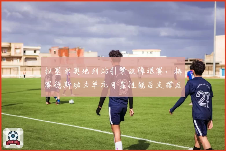 拉塞尔奥地利站引擎故障退赛,梅赛德斯动力单元可靠性能否支撑后半程?