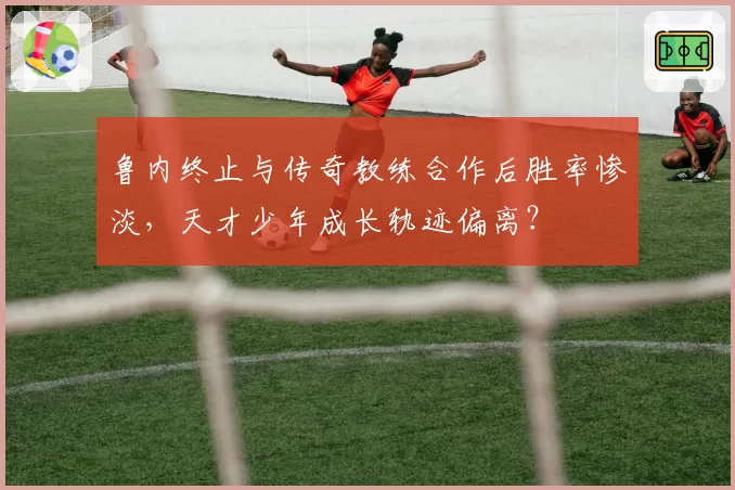 鲁内终止与传奇教练合作后胜率惨淡,天才少年成长轨迹偏离?