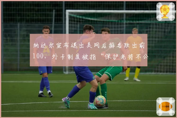 纳达尔宣布退出美网后排名跌出前100,外卡制度被指“保护老将不公平”