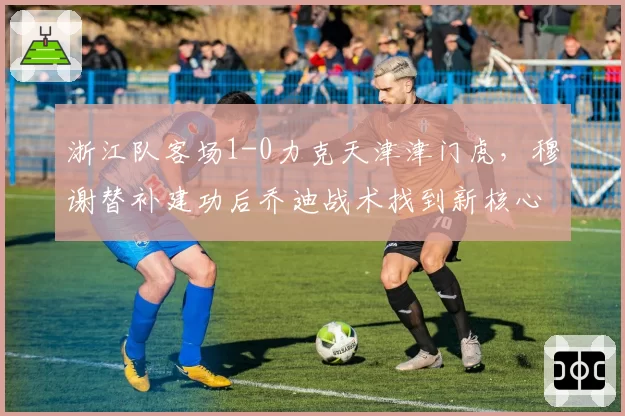 浙江队客场1-0力克天津津门虎,穆谢替补建功后乔迪战术找到新核心?