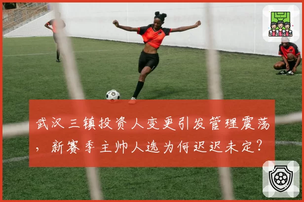 武汉三镇投资人变更引发管理震荡，新赛季主帅人选为何迟迟未定？