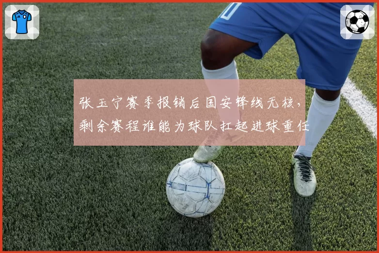 张玉宁赛季报销后国安锋线无核,剩余赛程谁能为球队扛起进球重任?