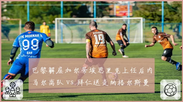 巴黎解雇加尔蒂埃恩里克上任后内马尔离队 vs 拜仁送走纳格尔斯曼图赫尔接棒，豪门换帅成本对比