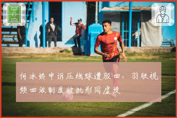 何冰娇申诉压线球遭驳回，羽联视频回放制度被批形同虚设