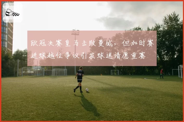 欧冠决赛皇马击败曼城,但加时赛进球越位争议引发球迷请愿重赛