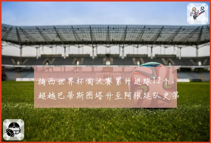 梅西世界杯淘汰赛累计进球12个，超越巴蒂斯图塔升至阿根廷队史第一__br_