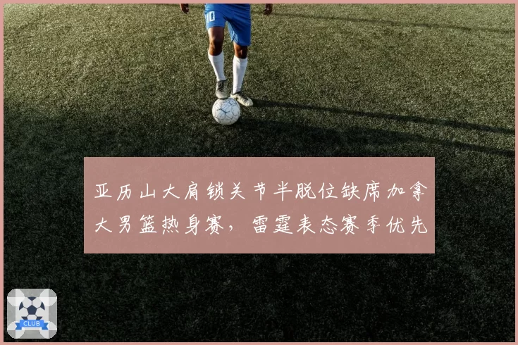 亚历山大肩锁关节半脱位缺席加拿大男篮热身赛，雷霆表态赛季优先遭篮协抗议