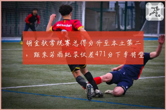 胡金秋常规赛总得分升至本土第二，距朱芳雨纪录仅差471分下季将登顶__br_