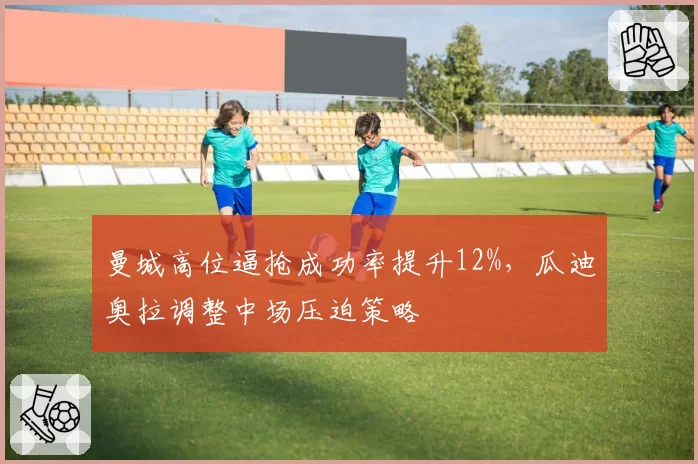 曼城高位逼抢成功率提升12%，瓜迪奥拉调整中场压迫策略