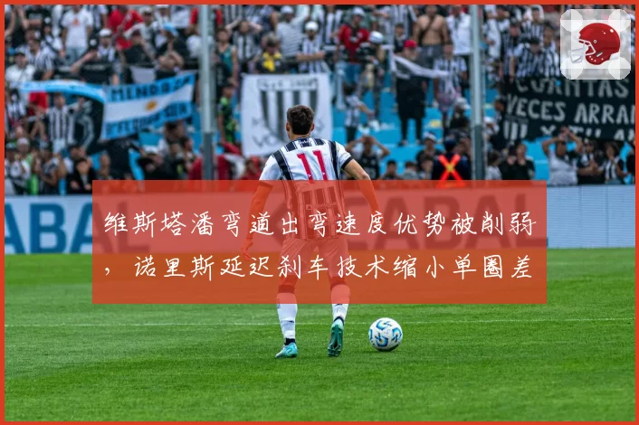 维斯塔潘弯道出弯速度优势被削弱，诺里斯延迟刹车技术缩小单圈差距