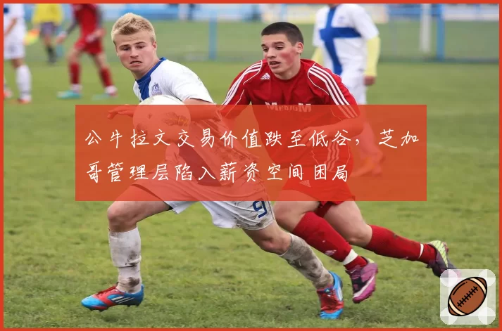 公牛拉文交易价值跌至低谷，芝加哥管理层陷入薪资空间困局