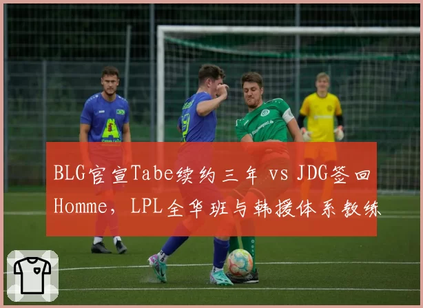 BLG官宣Tabe续约三年 vs JDG签回Homme，LPL全华班与韩援体系教练路线再抉择__br_