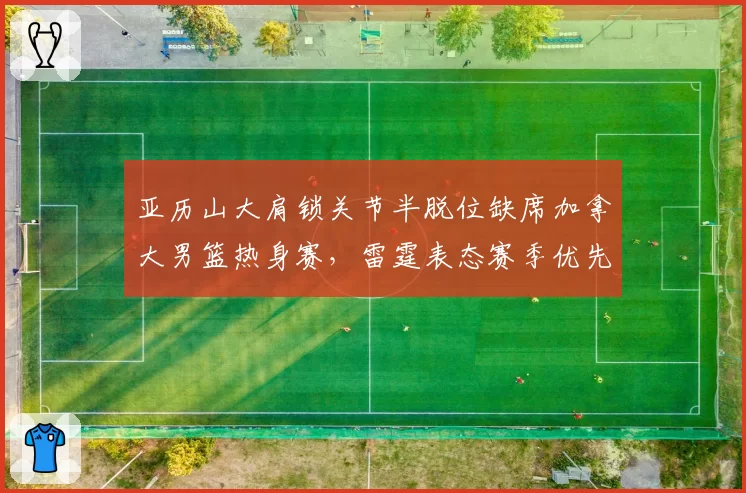 亚历山大肩锁关节半脱位缺席加拿大男篮热身赛，雷霆表态赛季优先遭篮协抗议