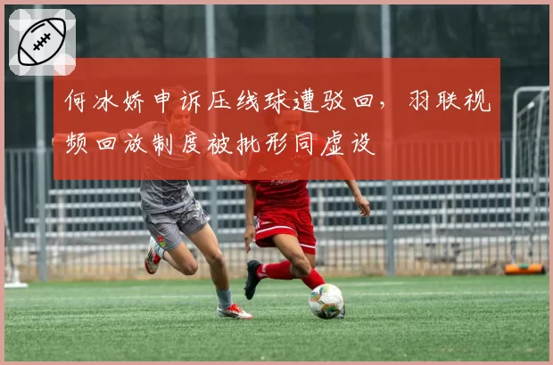 何冰娇申诉压线球遭驳回,羽联视频回放制度被批形同虚设