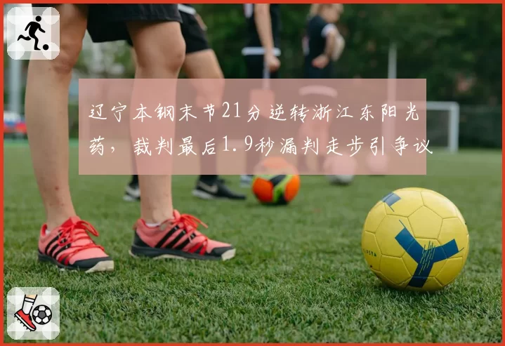 辽宁本钢末节21分逆转浙江东阳光药，裁判最后1.9秒漏判走步引争议