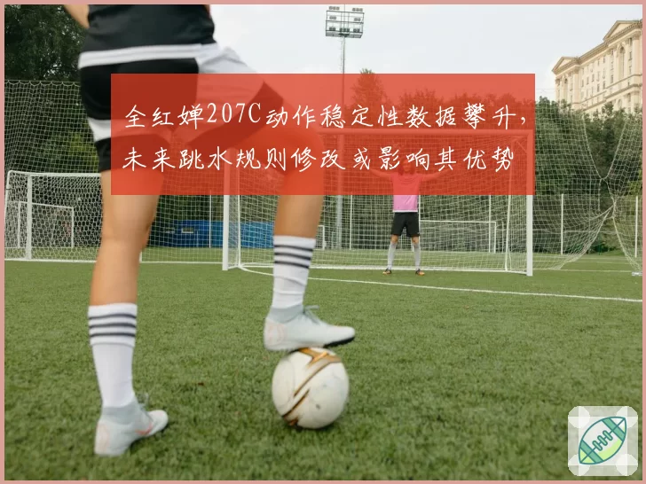 全红婵207C动作稳定性数据攀升，未来跳水规则修改或影响其优势