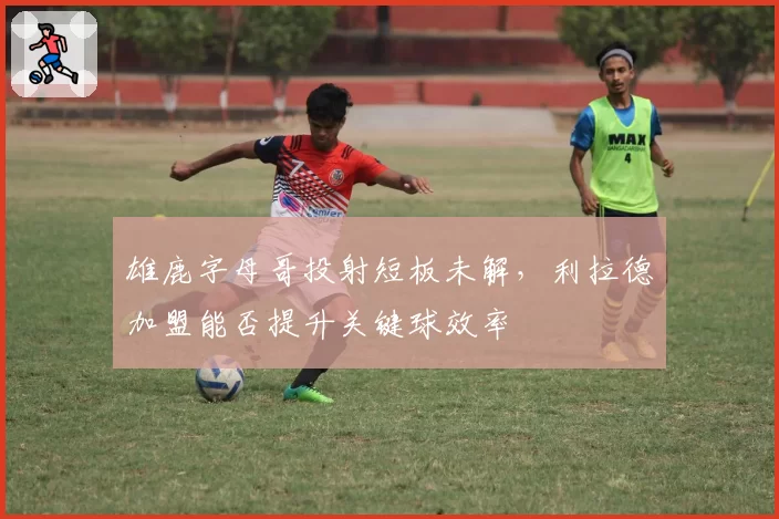 雄鹿字母哥投射短板未解，利拉德加盟能否提升关键球效率