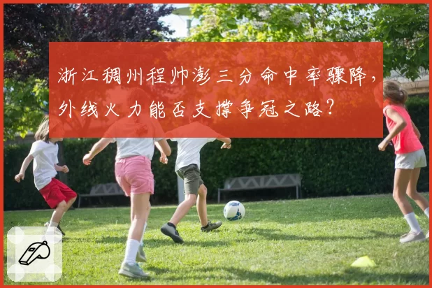 浙江稠州程帅澎三分命中率骤降,外线火力能否支撑争冠之路?