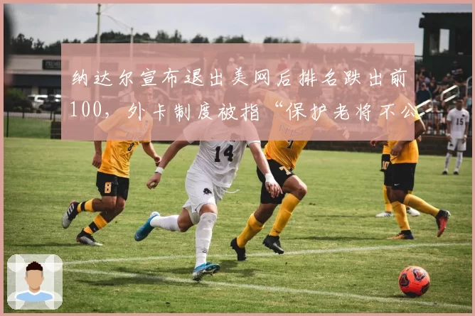 纳达尔宣布退出美网后排名跌出前100,外卡制度被指“保护老将不公平”