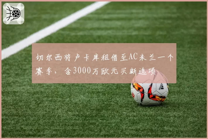 切尔西将卢卡库租借至AC米兰一个赛季,含3000万欧元买断选项