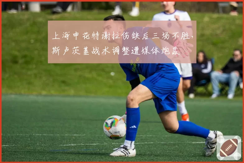 上海申花特谢拉伤缺后三场不胜，斯卢茨基战术调整遭媒体炮轰