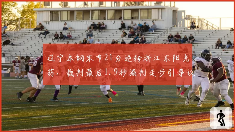 辽宁本钢末节21分逆转浙江东阳光药，裁判最后1.9秒漏判走步引争议