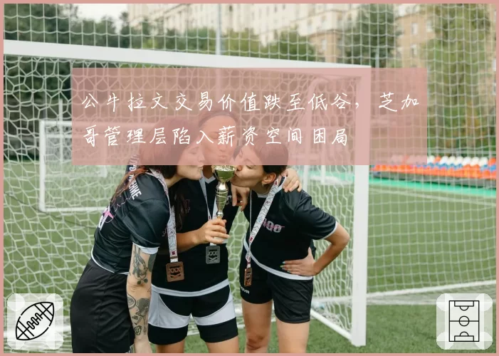 公牛拉文交易价值跌至低谷，芝加哥管理层陷入薪资空间困局