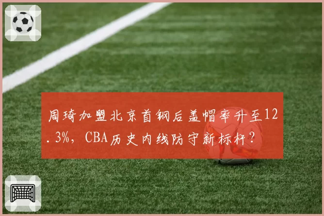 周琦加盟北京首钢后盖帽率升至12.3%,CBA历史内线防守新标杆?
