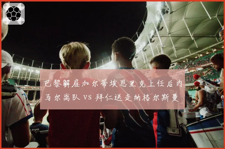 巴黎解雇加尔蒂埃恩里克上任后内马尔离队 vs 拜仁送走纳格尔斯曼图赫尔接棒，豪门换帅成本对比